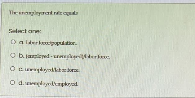 The unemployment rate equals
Select one:
O a. labor force/population
O b. (employed-unemployed)/labor force.
O C. unemployed/labor force.
O d. unemployed/employed.
