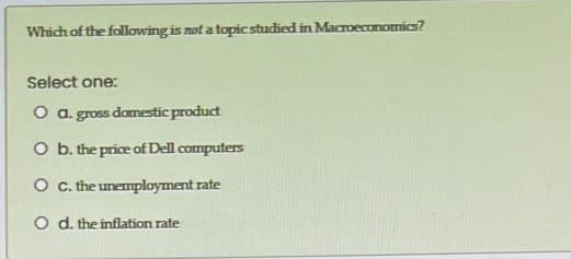 Which of the following is not a topic studied in Macroeconomics?
Select one:
O a. gross domestic product
O b. the price of Dell computers
O . the unemployment rate
O d. the inflation rate
