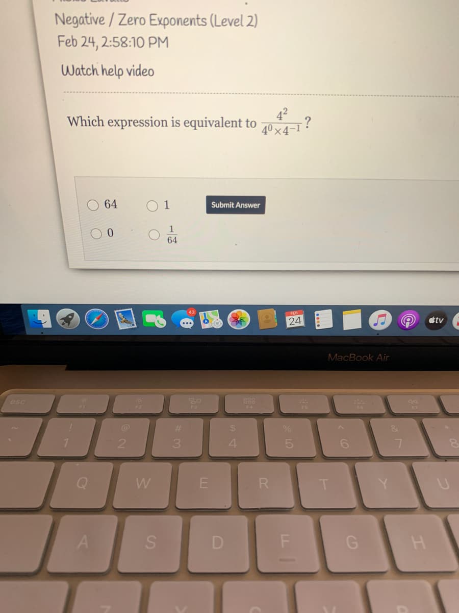 Negative / Zero Exponents (Level 2)
Feb 24, 2:58:10 PM
Watch help video
42
-?
40 x4-1
Which expression is equivalent to
64
Submit Answer
64
24
étv
MacBook Air
esc
888
F3
@
%23
4.
D
SI
O O
