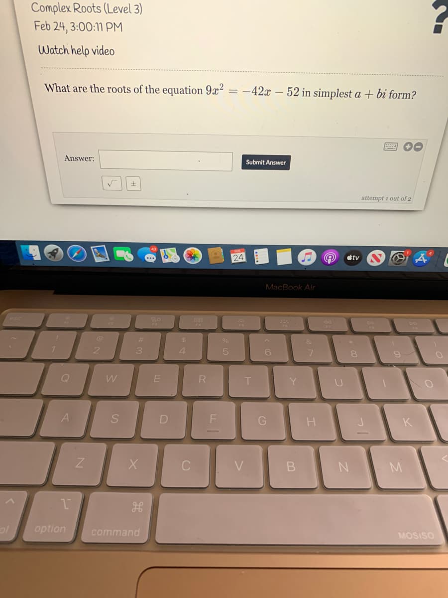 Complex Roots (Level 3)
Feb 24, 3:00:11 PM
Watch help video
What are the roots of the equation 9x?
= -42x – 52 in simplest a + bi form?
Answer:
Submit Answer
attempt 1 out of 2
24
étv
MacBook Air
esc
888
%23
$4
&
7.
3
4
6.
9
Q
W
R
T.
Y
A
H.
K
option
command
MOSISO
LU
