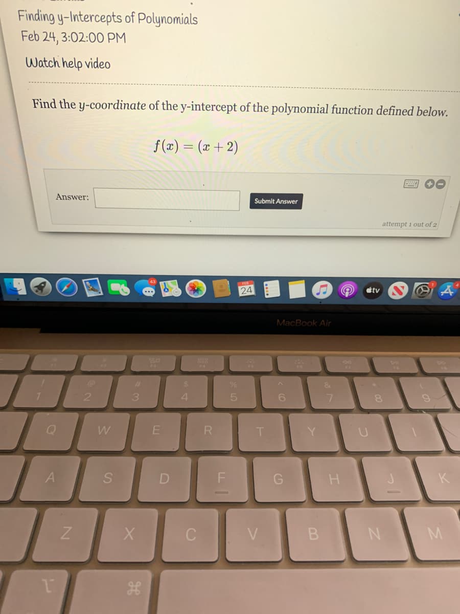 Finding y-Intercepts of Polynomials
Feb 24, 3:02:00 PM
Watch help video
Find the y-coordinate of the y-intercept of the polynomial function defined below.
f (x) = (x + 2)
Answer:
Submit Answer
attempt 1 out of 2
tv
MacBook Air
%23
24
21
4.
8.
W
R
H.
K
V
M.

