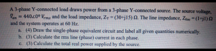 A 3-phase Y-connected load draws power from a 3-phase Y-connected source. The source voltage,
Van = 44020° V,ms and the load impedance, Zy (30+j15) Q. The line impedance, Zine=(1+jl)Q
and the system operates at 60 Hz.
a. (4) Draw the single-phase equivalent circuit and label all given quantities numerically.
b. (3) Calculate the rms line (phase) current in each phase.
c. (3) Calculate the total real power supplied by the source.
