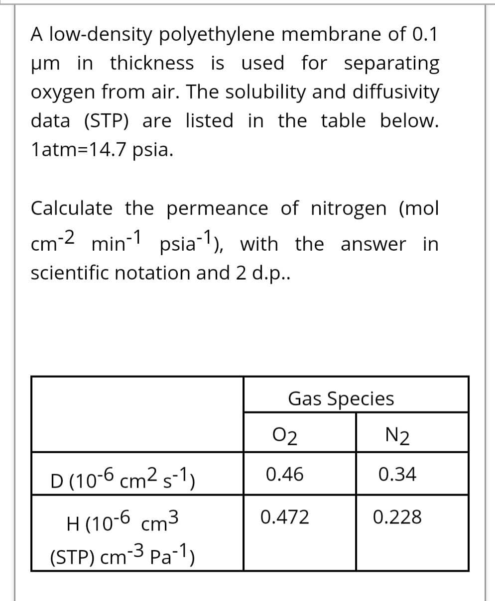 A low-density polyethylene membrane of 0.1
um in thickness is used for separating
oxygen from air. The solubility and diffusivity
data (STP) are listed in the table below.
1atm=14.7 psia.
Calculate the permeance of nitrogen (mol
cm-2 min-1 psia), with the answer in
scientific notation and 2 d.p..
Gas Species
02
N2
D (10-6 cm2 s-1)
0.46
0.34
H (10-6 cm3
0.472
0.228
(STP) cm-3 Pa-1)
