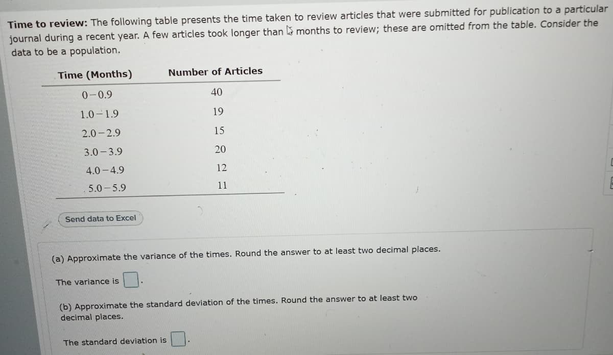 Time to review: The following table presents the time taken to review articles that were submitted for publication to a particular
journal during a recent year. A few articles took longer than months to review; these are omitted from the table. Consider the
data to be a population.
Time (Months)
Number of Articles
0-0.9
40
1.0-1.9
19
2.0-2.9
15
3.0- 3.9
20
4.0-4.9
12
5.0- 5.9
11
Send data to Excel
(a) Approximate the variance of the times. Round the answer to at least two decimal places.
The variance is
(b) Approximate the standard deviation of the times. Round the answer to at least two
decimal places.
The standard deviation is
