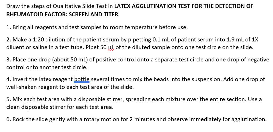 Draw the steps of Qualitative Slide Test in LATEX AGGLUTINATION TEST FOR THE DETECTION OF
RHEUMATOID FACTOR: SCREEN AND TITER
1. Bring all reagents and test samples to room temperature before use.
2. Make a 1:20 dilution of the patient serum by pipetting 0.1 ml of patient serum into 1.9 mL of 1X
diluent or saline in a test tube. Pipet 50 µl of the diluted sample onto one test circle on the slide.
3. Place one drop (about 50 mL) of positive control onto a separate test circle and one drop of negative
control onto another test circle.
4. Invert the latex reagent bottle several times to mix the beads into the suspension. Add one drop of
well-shaken reagent to each test area of the slide.
5. Mix each test area with a disposable stirrer, spreading each mixture over the entire section. Use a
clean disposable stirrer for each test area.
6. Rock the slide gently with a rotary motion for 2 minutes and observe immediately for agglutination.
