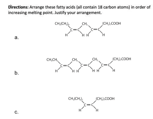 Directions: Arrange these fatty acids (all contain 18 carbon atoms) in order of
increasing melting point. Justify your arrangement.
CH,(CH,),
CH,
(CH,),COOH
а.
H
CH,CH,
CH,
CH,,
(CH,),COOH
b.
H H
CH,(CH,),
(CH,),COOH
C.
