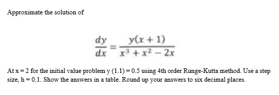 Approximate the solution of
dy
y(x+ 1)
dx
x3 + x? – 2x
At x=2 for the initial value problem y (1.1) = 0.5 using 4th order Runge-Kutta method. Use a step
size, h = 0.1. Show the answers in a table. Round up your answers to six decimal places.

