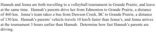Hannah and Jenna are both travelling to a volleyball tournament in Grande Prairie, and leave
at the same time. Hannah's parents drive her from Edmonton to Grande Prairie, a distance
of 460 km. Jenna's team takes a bus from Dawson Creek, BC to Grande Prairie, a distance
of 130 km. Hannah's parents' vehicle travels 10 km/h faster than Jenna's, and Jenna arrives
at the tournament 3 hours earlier than Hannah. Determine how fast Hannah's parents are
driving.
