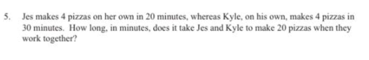 5. Jes makes 4 pizzas on her own in 20 minutes, whereas Kyle, on his own, makes 4 pizzas in
30 minutes. How long, in minutes, does it take Jes and Kyle to make 20 pizzas when they
work together?
