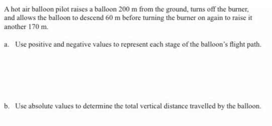 A hot air balloon pilot raises a balloon 200 m from the ground, turns off the burner,
and allows the balloon to descend 60 m before turning the burner on again to raise it
another 170 m.
a. Use positive and negative values to represent each stage of the balloon's flight path.
b. Use absolute values to determine the total vertical distance travelled by the balloon.
