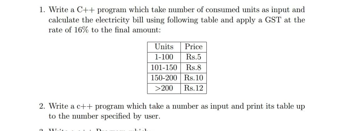 1. Write a C++ program which take number of consumed units as input and
calculate the electricity bill using following table and apply a GST at the
rate of 16% to the final amount:
Units
Price
1-100
Rs.5
101-150
Rs.8
150-200 Rs.10
>200
Rs.12
2. Write a c++ program which take a number as input and print its table up
to the number specified by user.
