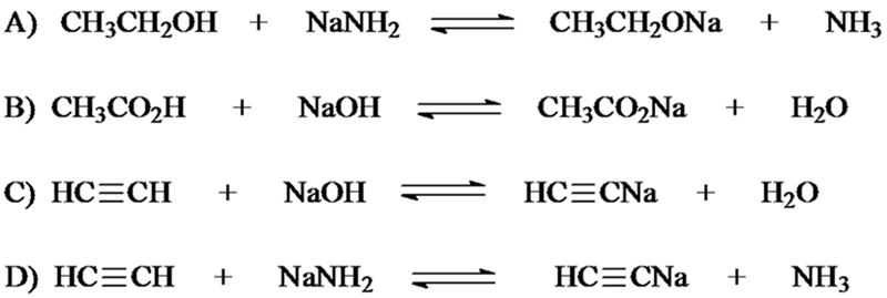 A) CH3CH2OH + NANH2
CH;CH2ONA +
NH3
B) CH3CO2H
+
NaOH
CH;CO,Na +
H2O
C) HC=CH
NaOH
HC=CNa +
H2O
+
D) HC=CH
+
NANH2
НСЕCNa +
NH3
