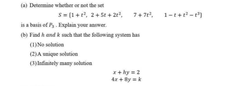(a) Determine whether or not the set
S = {1+t², 2+5t + 2t², 7+7t²,
is a basis of P3. Explain your answer.
(b) Find h and k such that the following system has
(1) No solution
(2) A unique solution
(3) Infinitely many solution
x + hy = 2
4x + 8y = k
1-t+t²-t³}