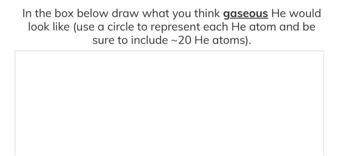 In the box below draw what you think gaseous He would
look like (use a circle to represent each He atom and be
sure to include ~20 He atoms).