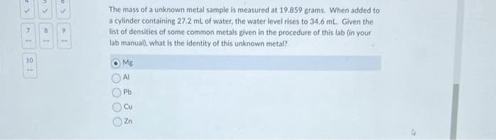 ✓
7
10
✓
8
1
✓
9
The mass of a unknown metal sample is measured at 19.859 grams. When added to
a cylinder containing 27.2 mL of water, the water level rises to 34.6 mL. Given the
list of densities of some common metals given in the procedure of this lab (in your
lab manual), what is the identity of this unknown metal?
OOO
Mg
Al
Pb
Cu
Zn