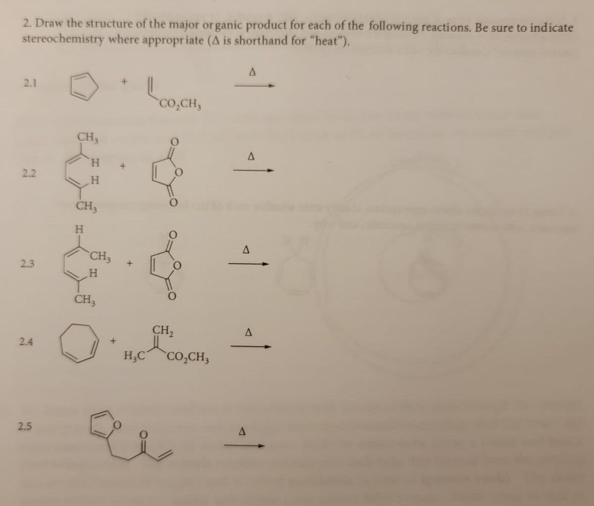 2. Draw the structure of the major organic product for each of the following reactions. Be sure to indicate
stereochemistry where appropriate (A is shorthand for "heat").
2.1
2.2
2.3
2.4
2.5
CH3
H
CH3
H
CH3
H
CH3
+
+
+
CO,CH,
CH₂
H₂C CO₂CH3
u
A
A