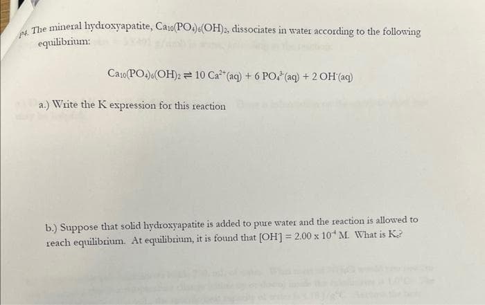 4. The mineral hydroxyapatite, Caro(PO4)(OH)2, dissociates in water according to the following
equilibrium:
Ca10(PO4)6(OH)2 10 Ca²+ (aq) + 6 PO³(aq) + 2OH(aq)
a.) Write the K expression for this reaction
b.) Suppose that solid hydroxyapatite is added to pure water and the reaction is allowed to
reach equilibrium. At equilibrium, it is found that [OH] = 2.00 x 10 M. What is K?