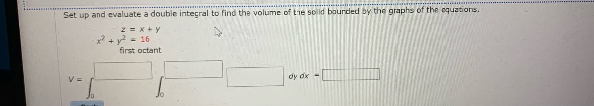 Set up and evaluate a double integral to find the volume of the solid bounded by the graphs of the equations.
z = x + y
x² + y2 = 16
first octant
V =
dy dx =
Jo

