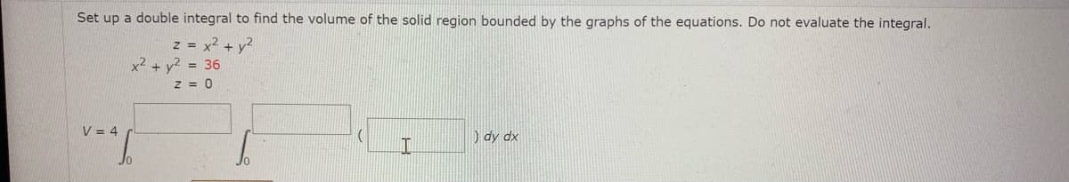 Set up a double integral to find the volume of the solid region bounded by the graphs of the equations. Do not evaluate the integral.
z = x2 + y?
x² + y² = 36
z = 0
V = 4
) dy dx
Jo
