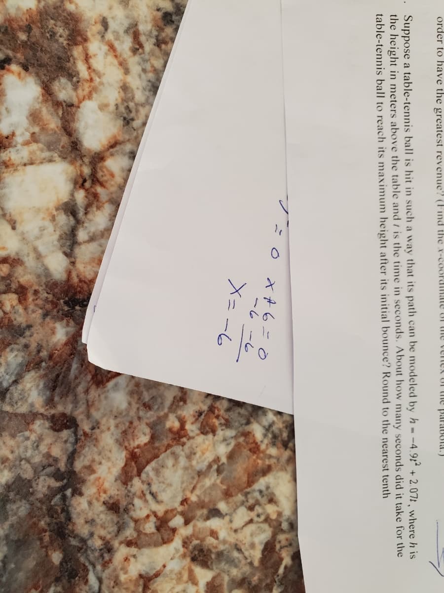 . Suppose a table-tennis ball is hit in such a way that its path can be modeled by h- -4.91 + 2.07t, where h is
the height in meters above the table and t is the time in seconds. About how many seconds did it take for the
table-tennis ball to reach its maximum height after its initial bounce? Round to the nearest tenth
order to have the greatest revenue? (Find the x-coordinate of the venek or thle paraBola.)
X A 6=0
-6
メニー6

