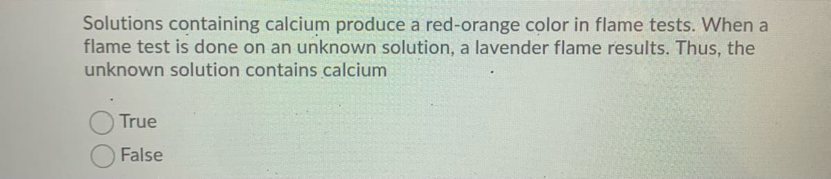 Solutions containing calcium produce a red-orange color in flame tests. When a
flame test is done on an unknown solution, a lavender flame results. Thus, the
unknown solution contains calcium
True
False
