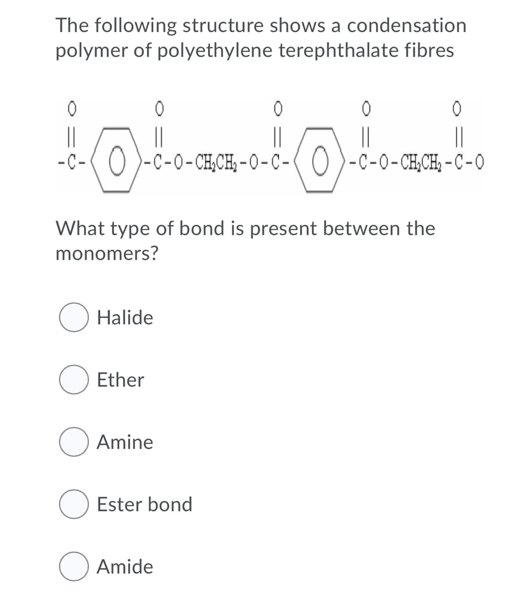 The following structure shows a condensation
polymer of polyethylene terephthalate fibres
ㅇ
ㅇ
||
|
||
||
||
-C-( 0 )-c-o-CH,CH, - 0- C-( () )-c-0-CH,CH, - C-O
-C-0-CH;CH,-O-C -
What type of bond is present between the
monomers?
Halide
Ether
Amine
Ester bond
O Amide
