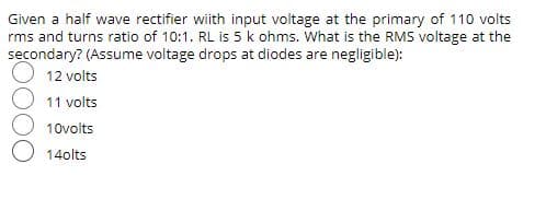 Given a half wave rectifier wiith input voltage at the primary of 110 volts
rms and turns ratio of 10:1. RL is 5 k ohms. What is the RMS voltage at the
secondary? (Assume voltage drops at diodes are negligible):
12 volts
11 volts
10volts
14olts
