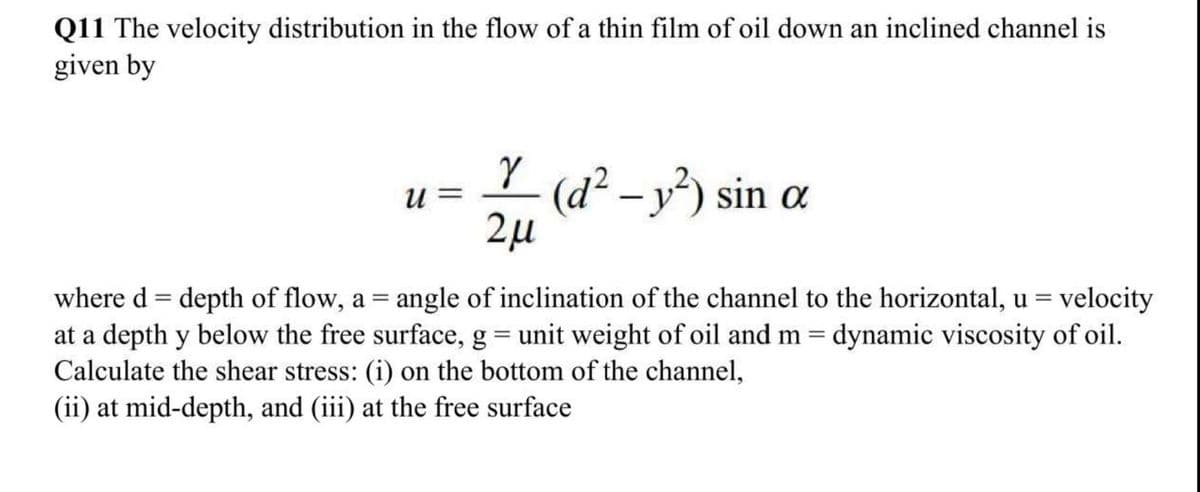 Q11 The velocity distribution in the flow of a thin film of oil down an inclined channel is
given by
(d² – v²) sin ɑ
и —
|
2µ
= velocity
where d = depth of flow, a = angle of inclination of the channel to the horizontal, u =
at a depth y below the free surface, g = unit weight of oil and m = dynamic viscosity of oil.
Calculate the shear stress: (i) on the bottom of the channel,
(ii) at mid-depth, and (iii) at the free surface
%3D
