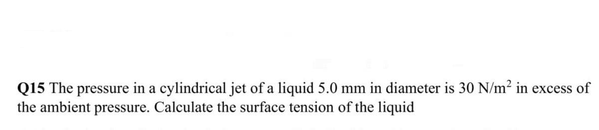 Q15 The pressure in a cylindrical jet of a liquid 5.0 mm in diameter is 30 N/m? in excess of
the ambient pressure. Calculate the surface tension of the liquid
