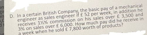 om
gi
nis
D. In a certain British Company, the basic pay of a mechanical
5,0
engineer as sales engineer if £ 52 per week, in addition he
receives 1%% commission on his sales over £ 3,500 and
3% on sales over £ 6,000. How much pay did he receive in
a week when he sold £ 7,800 worth of products?
