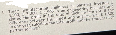 E. Three manufacturing engineers as partners invested £
4,500, £ 3,000, £ 1,500 in an engineering business and
shared the profit in the ratio of their investment. If the
difference between the largest and smallest was £ 1,800
in one year, calculate the total profit and the amount each
partner receive?
