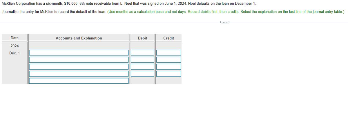 McKlien Corporation has a six-month, $10,000, 6% note receivable from L. Noel that was signed on June 1, 2024. Noel defaults on the loan on December 1.
Journalize the entry for McKlien to record the default of the loan. (Use months as a calculation base and not days. Record debits first, then credits. Select the explanation on the last line of the journal entry table.)
Date
2024
Dec. 1
Accounts and Explanation
Debit
Credit
C