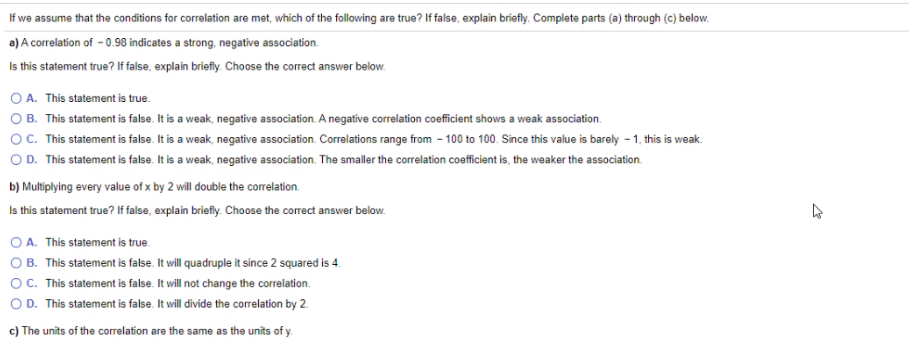 If we assume that the conditions for correlation are met, which of the following are true? If false, explain briefly. Complete parts (a) through (c) below.
a) A correlation of - 0.98 indicates a strong, negative association.
Is this statement true? If false, explain briefly. Choose the correct answer below.
O A. This statement is true.
O B. This statement is false. It is a weak, negative association. A negative correlation coefficient shows a weak association.
O. This statement is false. It is a weak, negative association. Correlations range from - 100 to 100. Since this value is barely - 1, this is weak.
O D. This statement is false. It is a weak, negative association. The smaller the correlation coefficient is, the weaker the association.
b) Multiplying every value of x by 2 will double the correlation.
Is this statement true? If false, explain briefly. Choose the corect answer below.
O A. This statement is true.
O B. This statement is false. It will quadruple it since 2 squared is 4.
OC. This statement is false. It will not change the correlation.
OD. This statement is false. It will divide the correlation by 2.
c) The units of the correlation are the same as the units of y.
