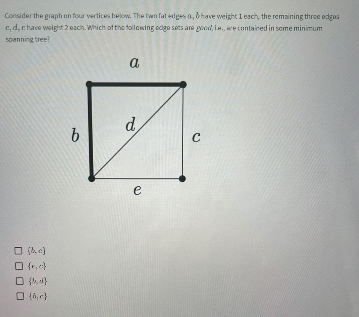 Consider the graph on four vertices below. The two fat edges a, b have weight 1 each, the remaining three edges
c, d, e have weight 2 each. Which of the following edge sets are good, i.e., are contained in some minimum
spanning tree?
{b, e}
□ {e,c}
□ {b,d}
☐ {b,c}
b
a
d
e
C