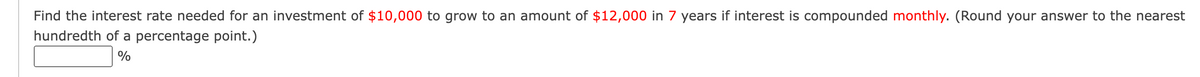 Find the interest rate needed for an investment of $10,000 to grow to an amount of $12,000 in 7 years if interest is compounded monthly. (Round your answer to the nearest
hundredth of a percentage point.)
%