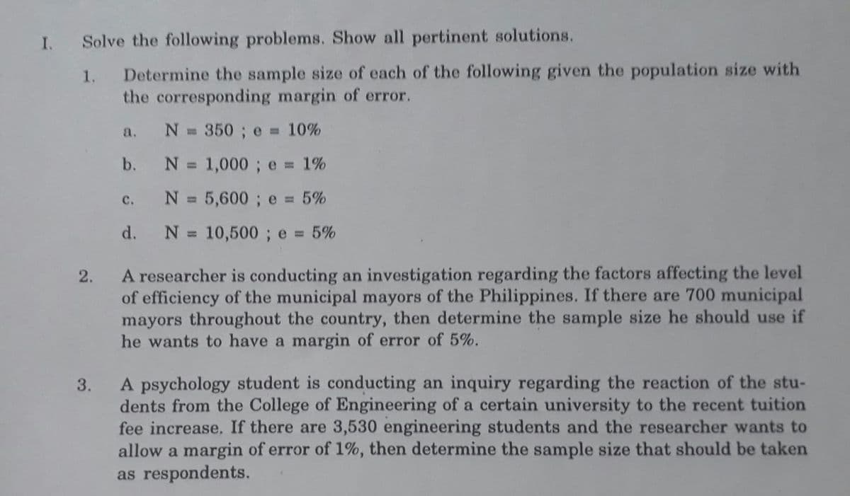 I. Solve the following problems. Show all pertinent solutions.
1. Determine the sample size of each of the following given the population size with
the corresponding margin of error.
N = 350 ; e = 10%
a.
%3D
b.
N = 1,000; e 1%
с.
N = 5,600 ; e 5%
%3D
d.
N = 10,500 ; e = 5%
A researcher is conducting an investigation regarding the factors affecting the level
of efficiency of the municipal mayors of the Philippines. If there are 700 municipal
mayors throughout the country, then determine the sample size he should use if
he wants to have a margin of error of 5%.
2.
A psychology student is conducting an inquiry regarding the reaction of the stu-
dents from the College of Engineering of a certain university to the recent tuition
fee increase. If there are 3,530 engineering students and the researcher wants to
allow a margin of error of 1%, then determine the sample size that should be taken
as respondents.
3.
