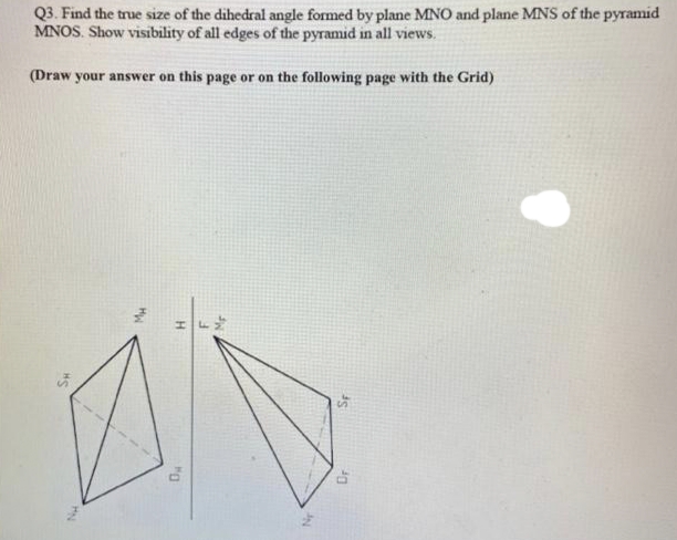 Q3. Find the true size of the dihedral angle formed by plane MNO and plane MNS of the pyramid
MNOS. Show visibility of all edges of the pyramid in all views.
(Draw your answer on this page or on the following page with the Grid)
