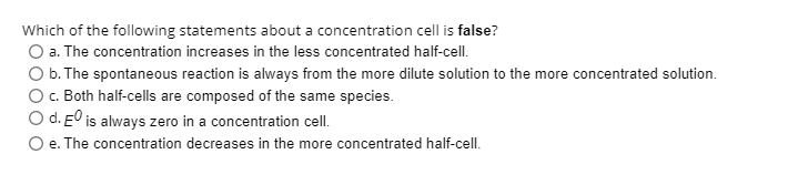 Which of the following statements about a concentration cell is false?
O a. The concentration increases in the less concentrated half-cell.
O b. The spontaneous reaction is always from the more dilute solution to the more concentrated solution.
O. Both half-cells are composed of the same species.
O d. E0 is always zero in a concentration cell.
O e. The concentration decreases in the more concentrated half-cell.
