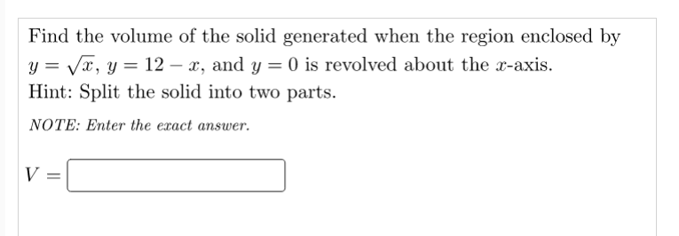Find the volume of the solid generated when the region enclosed by
y = Vx, y = 12 – x, and y = 0 is revolved about the x-axis.
Hint: Split the solid into two parts.
NOTE: Enter the exact answer.
V =
