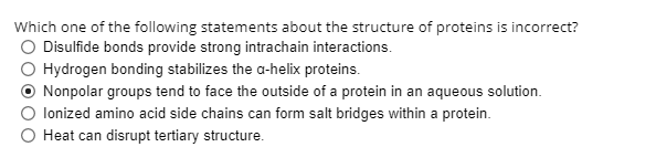 Which one of the following statements about the structure of proteins is incorrect?
O Disulfide bonds provide strong intrachain interactions.
Hydrogen bonding stabilizes the a-helix proteins.
Nonpolar groups tend to face the outside of a protein in an aqueous solution.
lonized amino acid side chains can form salt bridges within a protein.
O Heat can disrupt tertiary structure.
