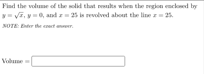 Find the volume of the solid that results when the region enclosed by
y = Vx, y = 0, and x = 25 is revolved about the line x =
25.
NOTE: Enter the eract answer.
Volume
