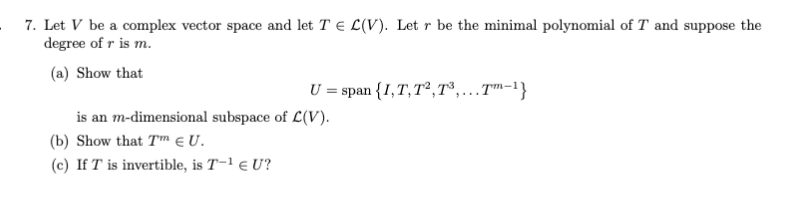 7. Let V be a complex vector space and let T € L(V). Let r be the minimal polynomial of T and suppose the
degree of r is m.
(a) Show that
U = span {I,T, T²,7°,..T™-1}
is an m-dimensional subspace of L(V).
(b) Show that T e U.
(c) If T is invertible, is T-1 e U?
