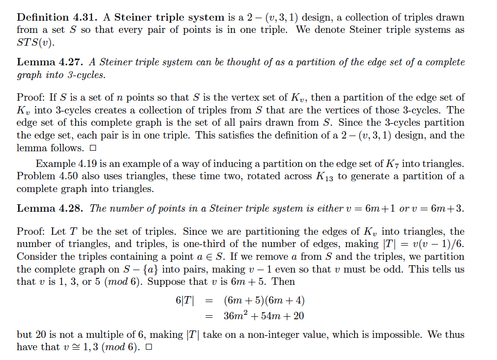 Definition 4.31. A Steiner triple system is a 2 – (v, 3, 1) design, a collection of triples drawn
from a set S so that every pair of points is in one triple. We denote Steiner triple systems as
STS(v).
Lemma 4.27. A Steiner triple system can be thought of as a partition of the edge set of a complete
graph into 3-cycles.
Proof: If S is a set of n points so that S is the vertex set of Ky, then a partition of the edge set of
K, into 3-cycles creates a collection of triples from S that are the vertices of those 3-cycles. The
edge set of this complete graph is the set of all pairs drawn from S. Since the 3-cycles partition
the edge set, each pair is in one triple. This satisfies the definition of a 2 – (v, 3, 1) design, and the
lemma follows. O
Example 4.19 is an example of a way of inducing a partition on the edge set of K7 into triangles.
Problem 4.50 also uses triangles, these time two, rotated across K13 to generate a partition of a
complete graph into triangles.
Lemma 4.28. The number of points in a Steiner triple system is either v = 6m+1 or v = 6m+3.
Proof: Let T be the set of triples. Since we are partitioning the edges of K, into triangles, the
number of triangles, and triples, is one-third of the number of edges, making |T| = v(v – 1)/6.
Consider the triples containing a point a E S. If we remove a from S and the triples, we partition
the complete graph on S – {a} into pairs, making v – 1 even so that v must be odd. This tells us
that v is 1, 3, or 5 (mod 6). Suppose that v is 6m + 5. Then
(6т + 5)(6т + 4)
36m2 + 54m + 20
6|T|
but 20 is not a multiple of 6, making |T| take on a non-integer value, which is impossible. We thus
have that v = 1,3 (mod 6). ¤
