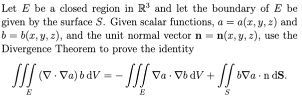Let E be a closed region in R³ and let the boundary of E be
given by the surface S. Given scalar functions, a = a(x,y, z) and
b = b(x, y, z), and the unit normal vector n
Divergence Theorem to prove the identity
= n(x, y, z), use the
// (V . Va)bdV =
Va · Vb dV +
bVa ·n dS.
E
E
S
