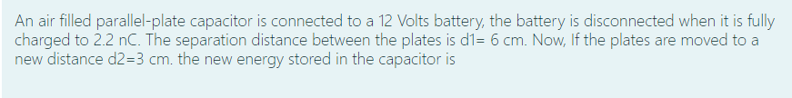 An air filled parallel-plate capacitor is connected to a 12 Volts battery, the battery is disconnected when it is fully
charged to 2.2 nC. The separation distance between the plates is d1= 6 cm. Now, If the plates are moved to a
new distance d2=3 cm. the new energy stored in the capacitor is