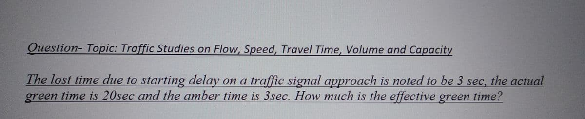 Question- Topic: Traffic Studies on Flow, Speed, Travel Time, Volume and Capacity
The lost time due to starting delay on a traffic signal approach is noted to be 3 sec, the actual
time is 20sec and the amber time is 3sec. How much is the effective green time?
green