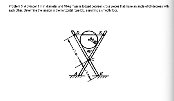 Problem 5. A cylinder 1 m in diameter and 10-kg mass is lodged between cross pieces that make an angle of 60 degrees with
each other. Determine the tension in the horizontal rope DE, assuming a smooth floor.
60

