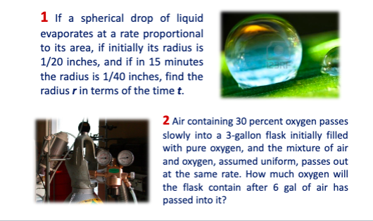 1 If a spherical drop of liquid
evaporates at a rate proportional
to its area, if initially its radius is
1/20 inches, and if in 15 minutes
the radius is 1/40 inches, find the
radius r in terms of the time t.
2 Air containing 30 percent oxygen passes
slowly into a 3-gallon flask initially filled
with pure oxygen, and the mixture of air
and oxygen, assumed uniform, passes out
at the same rate. How much oxygen will
the flask contain after 6 gal of air has
passed into it?
