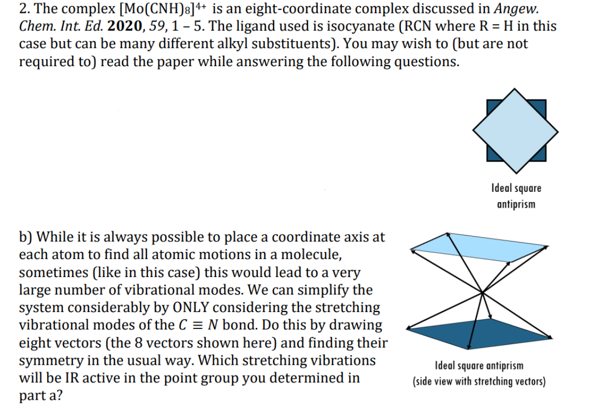 2. The complex [Mo(CNH)s]4+ is an eight-coordinate complex discussed in Angew.
Chem. Int. Ed. 2020, 59, 1 – 5. The ligand used is isocyanate (RCN where R = H in this
case but can be many different alkyl substituents). You may wish to (but are not
required to) read the paper while answering the following questions.
Ideal square
antiprism
b) While it is always possible to place a coordinate axis at
each atom to find all atomic motions in a molecule,
sometimes (like in this case) this would lead to a very
large number of vibrational modes. We can simplify the
system considerably by ONLY considering the stretching
vibrational modes of the C = N bond. Do this by drawing
eight vectors (the 8 vectors shown here) and finding their
symmetry in the usual way. Which stretching vibrations
will be IR active in the point group you determined in
Ideal square antiprism
(side view with stretching vectors)
part a?
