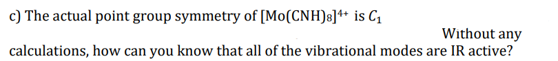 c) The actual point group symmetry of [Mo(CNH)s]4+ is C1
Without any
calculations, how can you know that all of the vibrational modes are IR active?
